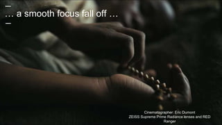 … a smooth focus fall off …
Cinematographer: Eric Dumont
ZEISS Supreme Prime Radiance lenses and RED
Ranger
 