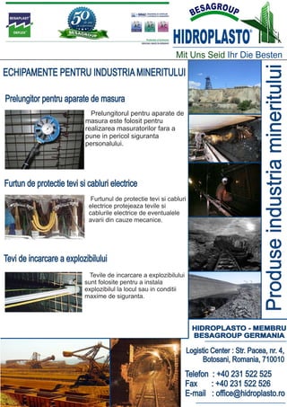 HIDROPLASTO
                                                                                            ®




                                                              Mit Uns Seid Ihr Die Besten




                                                                                                  Produse industria mineritului
ECHIPAMENTE PENTRU INDUSTRIA MINERITULUI

Prelungitor pentru aparate de masura
                             Prelungitorul pentru aparate de
                           masura este folosit pentru
                           realizarea masuratorilor fara a
                           pune in pericol siguranta
                           personalului.




Furtun de protectie tevi si cabluri electrice
                             Furtunul de protectie tevi si cabluri
                            electrice protejeaza tevile si
                            cablurile electrice de eventualele
                            avarii din cauze mecanice.




Tevi de incarcare a explozibilului
                             Tevile de incarcare a explozibilului
                           sunt folosite pentru a instala
                           explozibilul la locul sau in conditii
                           maxime de siguranta.




                                                                       HIDROPLASTO - MEMBRU
                                                                       BESAGROUP GERMANIA

                                                                     Logistic Center : Str. Pacea, nr. 4,
                                                                           Botosani, Romania, 710010
                                                                    Telefon : +40 231 522 525
                                                                    Fax     : +40 231 522 526
                                                                    E-mail : office@hidroplasto.ro
 