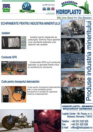 HIDROPLASTO
                                                                                         ®




                                                           Mit Uns Seid Ihr Die Besten




                                                                                               Produse industria mineritului
ECHIPAMENTE PENTRU INDUSTRIA MINERITULUI

Izolatori
                            Izolatori pentru legaturile de
                          prelungire. Elimina riscul aparitiei
                          unor accidente datorate unor
                          deteriori ale izolatiei




Conducte GFK
                            Conductele GFK sunt conducte
                          speciale cu greutate foarte mica
                          si rezistenta la coroziune.




Cutie pentru transportul detonatorilor
                          Cutia pentru transportul detonatorilor
                         este o cutie portabila pentru
                         transportul in conditii de siguranta
                         maxima a detonatorilor.




                                                                   HIDROPLASTO - MEMBRU
                                                                   BESAGROUP GERMANIA

                                                                   Logistic Center : Str. Pacea, nr. 4,
                                                                         Botosani, Romania, 710010
                                                                   Telefon : +40 231 522 525
                                                                   Fax     : +40 231 522 526
                                                                   E-mail : office@hidroplasto.ro
 