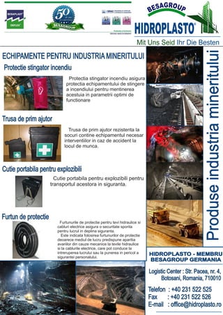 HIDROPLASTO
                                                                                                      ®




                                                                          Mit Uns Seid Ihr Die Besten




                                                                                                            Produse industria mineritului
ECHIPAMENTE PENTRU INDUSTRIA MINERITULUI
Protectie stingator incendiu
                                Protectia stingator incendiu asigura
                              protectia echipamentului de stingere
                              a incendiului pentru mentinerea
                              acestuia in parametrii optimi de
                              functionare



Trusa de prim ajutor
                               Trusa de prim ajutor rezistenta la
                             socuri contine echipamentul necesar
                             interventiilor in caz de accident la
                             locul de munca.



Cutie portabila pentru explozibili
                        Cutie portabila pentru explozibili pentru
                      transportul acestora in siguranta.




Furtun de protectie
                           Furtunurile de protectie pentru tevi hidraulice si
                         cabluri electrice asigura o securitate sporita
                         pentru lucrul in deplina siguranta.
                           Este indicata folosirea furtunurilor de protectie
                         deoarece mediul de lucru predispune aparitia
                         avariilor din cauze mecanice la tevile hidraulice
                         si la cablurile electrice, care pot conduce la
                         intreruperea lucrului sau la punerea in pericol a      HIDROPLASTO - MEMBRU
                         sigurantei personalului.
                                                                                BESAGROUP GERMANIA

                                                                                Logistic Center : Str. Pacea, nr. 4,
                                                                                      Botosani, Romania, 710010
                                                                                Telefon : +40 231 522 525
                                                                                Fax     : +40 231 522 526
                                                                                E-mail : office@hidroplasto.ro
 
