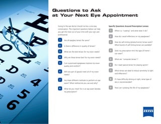 Questions to Ask
at Your Next Eye Appointment

 Going to the eye doctor should not be a one-way          Specific Questions Around Prescription Lenses:
 conversation. The important questions below can help
                                                           1    What is a “coating” and what does it do?
 you get the most out of your time with your eye care
 professional.
                                                           2    How do I avoid reflections on my eyeglasses?
  1      Are all eyeglass lenses the same?
                                                           3    How do self-tinting (photochromic) lenses work?
  2                                                             What brands of self-tinting lenses are available?
         Is there a difference in quality of lenses?

  3                                                        4    Does my prescription limit the type of frame I
         What are the best lenses for my vision needs?
                                                                can wear?

  4      Why are these lenses best for my vision needs?
                                                           5    What are “computer lenses”?

  5      Can customized eyeglasses improve my vision
                                                           6    Do I need special lenses for playing sports?
         quality and comfort?

                                                           7    What lenses are ideal to reduce sensitivity to light
  6      Will one pair of glasses meet all of my vision
                                                                and reflections?
         needs?

  7                                                        8    If I have difficulty driving at night, what type of
         Are there different methods to perform an eye
                                                                lens is recommended?
         exam? What method do you use and why?

  8                                                        9    How can I prolong the life of my eyeglasses?
         What do you check for in an eye exam besides
         my prescription?
 