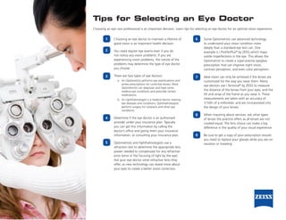 Tips for Selecting an Eye Doctor
Choosing an eye care professional is an important decision. Learn tips for selecting an eye doctor for an optimal vision experience.


         1     Choosing an eye doctor to maintain a lifetime of            6     Some Optometrists use advanced technology
               good vision is an important health decision.                      to understand your vision condition more
                                                                                 deeply than a standard eye test can. One
         2     You need regular eye exams even if you do                         example is i.ProfilerPlus® by ZEISS which maps
               not notice any vision problems. If you are                        subtle imperfections in the eye. This allows the
               experiencing vision problems, the nature of the                   Optometrist to create a super-precise eyeglass
               problems may determine the type of eye doctor                     prescription that can improve night vision,
               you choose.                                                       contrast perception, and even color perception.

         3     There are two types of eye doctors:                         7     Ideal vision can only be achieved if the lenses are
                  a. An Optometrist performs eye examinations and                customized for the way you wear them. Many
                     writes prescriptions for corrective lenses. Most            eye doctors use i.Terminal® by ZEISS to measure
                     Optometrists can diagnose and treat some
                     medical eye conditions and prescribe certain                the distance of the lenses from your eyes, and the
                     medications.                                                tilt and wrap of the frame as you wear it. These
                  b. An Ophthalmologist is a medical doctor treating             measurements are taken with an accuracy of
                     eye diseases and conditions. Ophthalmologists               1/10th of a millimeter, and are incorporated into
                     perform surgery for cataracts and other eye                 the design of your lenses.
                     conditions.
                                                                           8     When inquiring about services, ask what types
         4     Determine if the eye doctor is an authorized                      of lenses the practice offers as all lenses are not
               provider under your insurance plan. Typically                     created equal. The lens choice can make a big
               you can get this information by calling the                       difference in the quality of your visual experience.
               doctor’s office and giving them your insurance
               information, or consulting your insurance plan.             9     Be sure to get a copy of your prescription should
                                                                                 you need to replace your glasses while you are on
         5     Optometrists and Ophthalmologists use a                           vacation or traveling.
               refraction test to determine the appropriate lens
               power needed to compensate for any refractive
               error (error in the focusing of light by the eye).
               Ask your eye doctor what refractive tests they
               offer, as new technology can reveal more about
               your eyes to create a better vision correction.
 