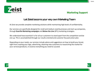 At   Zeist   we provide complete marketing solutions while maintaining high levels of confidentiality.  Our services are specifically designed for small and medium sized businesses and start-up companies, through  Guerilla Marketing campaigns  and  Below the Line  (BTL) marketing strategies.    We understand how essential it is for all our customers to stand apart from the competition and be one up. This is accomplished through our results oriented and customer focused action plan.   Depending on your needs, our services include advice and suggestions on how to build your brand, right from creating your logo, advertising, attaining new customers to researching the market for your services/products, in essence everything you need to succeed. Marketing Support home Let Zeist become your very own Marketing Team 
