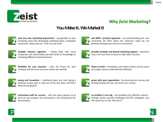 your very own marketing department  – say goodbye to your marketing woes like developing marketing plans, manpower constraints, setup costs etc. That’s our job now! and SME’s- practical approach  – by understanding your cost constraints we think about the maximum value we can generate through your return on investment. multiple industry segments  – having dealt with many companies over varied fields, we have hands-on knowledge on marketing different products/service provides strategic and tactical marketing support  – customers have a lot more time to focus on their Sales Function. flexibility for your business  – plan the future for your company and we strive to ensure visions are reached. down to earth  – marketing is not rocket science and our plans are simple, easy to understand but effective. young and innovative  – traditional plans are now taking a backseat to give way to new out of the box ideas and that’s what we are good at grows with your organization  - by ensuring your success and working closely with you, we ensure our success. enthusiasm built for success  – with the teams geared up to work on your projects, our enthusiasm is the driving force for the company no problem is too big  – by   providing cost effective support - through various guerilla marketing and BTL campaigns, you will rarely hear us say “We Can’t”! Why Zeist Marketing? You Make It, We Market It home 