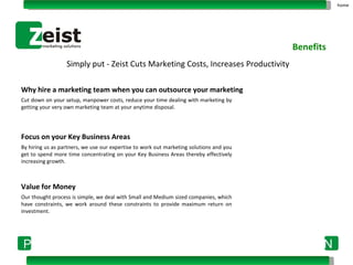 Simply put - Zeist Cuts Marketing Costs, Increases Productivity Why hire a marketing team when you can outsource your marketing   Cut down on your setup, manpower costs, reduce your time dealing with marketing by getting your very own marketing team at your anytime disposal. Focus on your Key Business Areas By hiring us as partners, we use our expertise to work out marketing solutions and you get to spend more time concentrating on your Key Business Areas thereby effectively increasing growth. Value for Money Our thought process is simple, we deal with Small and Medium sized companies, which have constraints, we work around these constraints to provide maximum return on investment. Benefits home 