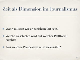 Zeit als Dimension im Journalismus
✤ Wann müssen wir an welchem Ort sein?!
✤ Welche Geschichte wird auf welcher Plattform
erzählt?!
✤ Aus welcher Perspektive wird sie erzählt?
10
 