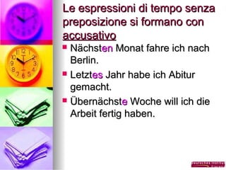 Le espressioni di tempo senza
preposizione si formano con
accusativo
Nächsten Monat fahre ich nach
Berlin.
 Letztes Jahr habe ich Abitur
gemacht.
 Übernächste Woche will ich die
Arbeit fertig haben.


 