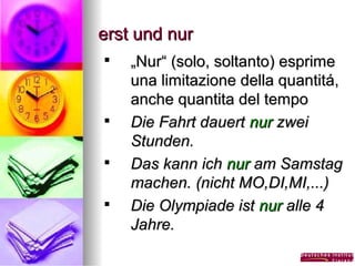 erst und nur








„Nur“ (solo, soltanto) esprime
una limitazione della quantitá,
anche quantita del tempo
Die Fahrt dauert nur zwei
Stunden.
Das kann ich nur am Samstag
machen. (nicht MO,DI,MI,...)
Die Olympiade ist nur alle 4
Jahre.

 
