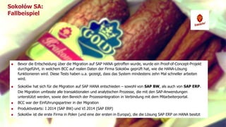 Sokołów SA: 
Fallbeispiel 
Bevor die Entscheidung über die Migration auf SAP HANA getroffen wurde, wurde ein Proof-of-Concept-Projekt 
durchgeführt, in welchem BCC auf realen Daten der Firma Sokołów geprüft hat, wie die HANA-Lösung 
funktionieren wird. Diese Tests haben u.a. gezeigt, dass das System mindestens zehn Mal schneller arbeiten 
wird. 
Sokołów hat sich für die Migration auf SAP HANA entschieden – sowohl von SAP BW, als auch von SAP ERP. 
Die Migration umfasste alle transaktionalen und analytischen Prozesse, die mit den SAP-Anwendungen 
unterstützt werden, sowie den Bereich der Prozessintegration in Verbindung mit dem Mitarbeiterportal. 
BCC war der Einführungspartner in der Migration 
Produktivstarts: I 2014 (SAP BW) und VI 2014 (SAP ERP) 
Sokołów ist die erste Firma in Polen (und eine der ersten in Europa), die die Lösung SAP ERP on HANA besitzt 
Titel der Präsentation 5 
 