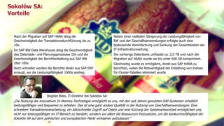Sokołów SA: 
Vorteile 
Nach der Migration auf SAP HANA stieg die 
Geschwindigkeit der Transaktionsdurchführung bis zu 
10x. 
Im SAP BW Data Warehouse stieg die Geschwindigkeit 
des Datenlade- und Planungsprozesses 10x und die 
Geschwindigkeit der Berichterstattung aus SAP BW 
über 100x. 
Noch schneller werden die Berichte direkt aus SAP ERP 
erzeugt, wo die Leistungsfähigkeit 1000x anstieg. 
Neben einer radikalen Steigerung der Leistungsfähigkeit von 
BW und der Geschäftsanwendungen erfolgte auch eine 
bedeutende Vereinfachung und Senkung der Gesamtkosten der 
IT-Infrastrukturwartung. 
Die vorherige Datenbank umfasste ca. 2,5 TB und nach der 
Migration auf HANA wurde sie bis unter 600 GB komprimiert. 
Gleichzeitig wurde es ermöglicht, direkt aus SAP HANA zu 
berichten, wobei die Notwendigkeit der Erstellung von Indizes 
für Cluster-Tabellen eliminiert wurde. 
Bogdan Biłas, IT-Direktor bei Sokołów SA: 
„Die Nutzung der innovativen In-Memory-Technologie ermöglicht es uns, mit den seit Jahren genutzten SAP-Systemen erheblich 
leistungsfähiger und bequemer zu arbeiten. Das ist eine ganz andere Qualität in der Nutzung von Geschäftsanwendungen. Eine 
schnellere Transaktionsverarbeitung, ein blitzschneller Zugriff auf Daten und eine Kürzung der Systemantwortzeit ermöglichen uns, 
nicht nur leistungsfähiger im IT-Bereich zu handeln, sondern vor allem die Ressourcen freizusetzen, um die Konkurrenzfähigkeit der 
Sokołów SA auf dem polnischen und europäischen Markt wirksamer aufzubauen.” 
Titel der Präsentation 6 
 