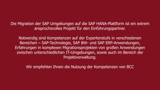 Die Migration der SAP Umgebungen auf die SAP HANA-Plattform ist ein extrem 
anspruchsvolles Projekt für den Einführungspartner. 
Notwendig sind Kompetenzen auf der Expertenstufe in verschiedenen 
Bereichen – SAP-Technologie, SAP BW- und SAP ERP-Anwendungen, 
Erfahrungen in komplexen Migrationsprojekten von großen Anwendungen 
zwischen unterschiedlichen IT-Umgebungen, sowie auch im Bereich der 
Projektverwaltung. 
Wir empfehlen Ihnen die Nutzung der Kompetenzen von BCC 
Titel der Präsentation 7 
 