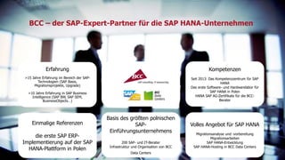 BCC – der SAP-Expert-Partner für die SAP HANA-Unternehmen 
Erfahrung 
>15 Jahre Erfahrung im Bereich der SAP-Technologien 
(SAP Basis, 
Migrationsprojekte, Upgrade) 
>10 Jahre Erfahrung in SAP Business 
Intelligence (SAP BW, SAP SEM, 
BusinessObjects…) 
Kompetenzen 
Seit 2013: Das Kompetenzzentrum für SAP 
HANA 
Das erste Software- und Hardwarelabor für 
SAP HANA in Polen 
HANA SAP AG-Zertifikate für die BCC-Berater 
Einmalige Referenzen 
die erste SAP ERP-Implementierung 
auf der SAP 
HANA-Plattform in Polen 
Basis des größten polnischen 
SAP-Einführungsunternehmens 
200 SAP- und IT-Berater 
Infrastruktur und Organisation von BCC 
Data Centers 
Volles Angebot für SAP HANA 
Migrationsanalyse und -vorbereitung 
Migrationsarbeiten 
SAP HANA-Entwicklung 
SAP HANA-Hosting in BCC Data Centers 
Titel der Präsentation 8 
 