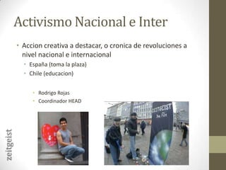 Activismo Nacional e InterAccion creativa a destacar, o cronica de revoluciones a nivel nacional e internacionalEspaña (toma la plaza)Chile (educacion)Rodrigo RojasCoordinador HEADzeitgeist