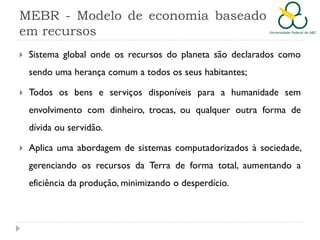 MEBR - Modelo de economia baseado
em recursos


Sistema global onde os recursos do planeta são declarados como
sendo uma herança comum a todos os seus habitantes;



Todos os bens e serviços disponíveis para a humanidade sem
envolvimento com dinheiro, trocas, ou qualquer outra forma de
dívida ou servidão.



Aplica uma abordagem de sistemas computadorizados à sociedade,
gerenciando os recursos da Terra de forma total, aumentando a
eficiência da produção, minimizando o desperdício.

 