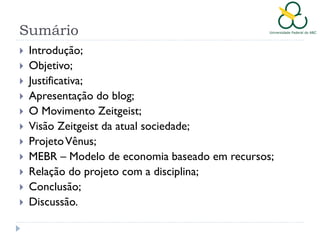 Sumário












Introdução;
Objetivo;
Justificativa;
Apresentação do blog;
O Movimento Zeitgeist;
Visão Zeitgeist da atual sociedade;
Projeto Vênus;
MEBR – Modelo de economia baseado em recursos;
Relação do projeto com a disciplina;
Conclusão;
Discussão.

 
