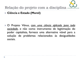 Relação do projeto com a disciplina


Ciência e Estado (Morel)



O Projeto Vênus, com uma ciência aplicada para toda
sociedade, e não como instrumento de legitimação do
poder capitalista, fornece uma alternativa viável para a
solução de problemas relacionados às desigualdades
sociais.

 
