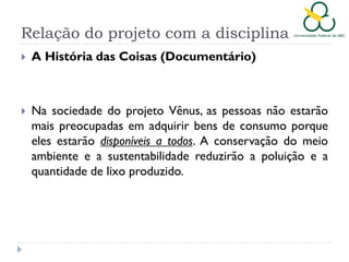 Relação do projeto com a disciplina


A História das Coisas (Documentário)



Na sociedade do projeto Vênus, as pessoas não estarão
mais preocupadas em adquirir bens de consumo porque
eles estarão disponíveis a todos. A conservação do meio
ambiente e a sustentabilidade reduzirão a poluição e a
quantidade de lixo produzido.

 