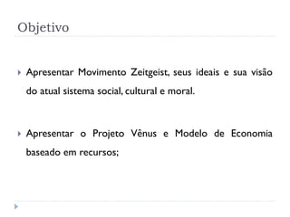 Objetivo



Apresentar Movimento Zeitgeist, seus ideais e sua visão
do atual sistema social, cultural e moral.



Apresentar o Projeto Vênus e Modelo de Economia
baseado em recursos;

 