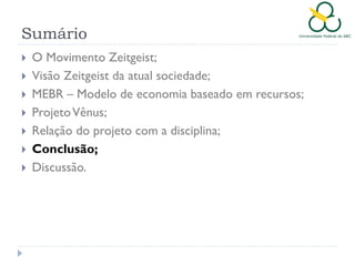 Sumário








O Movimento Zeitgeist;
Visão Zeitgeist da atual sociedade;
MEBR – Modelo de economia baseado em recursos;
Projeto Vênus;
Relação do projeto com a disciplina;
Conclusão;
Discussão.

 