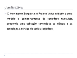 Jusficativa


O movimento Zeitgeist e o Projeto Vênus criticam o atual
modelo e comportamento da sociedade capitalista,
propondo uma aplicação sistemática da ciência e da
tecnologia a serviço de toda a sociedade.

 
