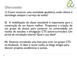 Discussão
1) Como construir uma sociedade igualitária, onde ciência e
tecnologia estejam a serviço de todos?
II) A mobilização da classe estudantil é importante para a
construção de um futuro melhor. Propomos a criação de
um grupo de alunos para construir na universidade um
núcleo de estudos e divulgação CTS (extra-curricular). Um
jornal de circulação interna? Qual a sua ideia?
III) Estamos circulando uma lista para criar um grupo CTS
no facebook. A ideia é reunir todos os blogs amigos para
discutir projetos acadêmicos e sociais.

 