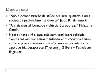 Discussão




“Nâo é demonstração de saúde ser bem ajustado a uma
sociedade profundamente doente” Jiddu Krishnamurti
“A mais mortal forma de violência é a pobreza” Mahatma
Gandhi
Nossos netos irão para trás com total incredulidade.
“Vocês sabiam que estavam lidando com recursos finitos ,
como é possível terem contruído uma economia sobre
algo que iria desaparecer?” Jeremy J. Gilbert – Petroleum
Engineer

 