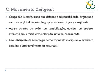 O Movimento Zeitgeist


Grupo não hierarquizado que defende a sustentabilidade, organizado
numa rede global, através de grupos nacionais e grupos regionais;



Atuam através de ações de sensibilização, equipes de projeto,
eventos anuais, mídia e voluntariado junto da comunidade.



Uso inteligente da tecnologia como forma de manipular o ambiente
e utilizar sustentavelmente os recursos.

 