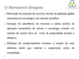 O Movimento Zeitgeist


Eliminação da escassez de recursos através da aplicação global
sistemática da tecnologia e do método científico.



Geração de abundância de recursos a todos através da
aplicação humanitária da ciência e tecnologia, criando um
sistema de acesso livre ao invés da propriedade privada e
dinheiro;



Mudança do comportamento humano e criação de uma
dinâmica social que valorize a cooperação acima da
competição.

 