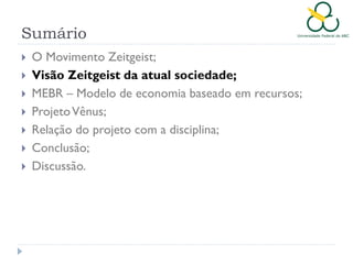 Sumário








O Movimento Zeitgeist;
Visão Zeitgeist da atual sociedade;
MEBR – Modelo de economia baseado em recursos;
Projeto Vênus;
Relação do projeto com a disciplina;
Conclusão;
Discussão.

 