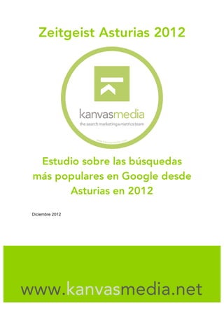 Zeitgeist Asturias 2012




  Estudio sobre las búsquedas
 más populares en Google desde
       Asturias en 2012

 Diciembre 2012




                  	
  



www.kanvasmedia.net
                  	
  
 