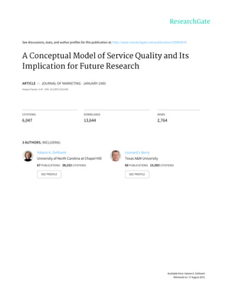 See	discussions,	stats,	and	author	profiles	for	this	publication	at:	http://www.researchgate.net/publication/225083670
A	Conceptual	Model	of	Service	Quality	and	Its
Implication	for	Future	Research
ARTICLE		in		JOURNAL	OF	MARKETING	·	JANUARY	1985
Impact	Factor:	5.47	·	DOI:	10.2307/1251430
CITATIONS
6,047
DOWNLOADS
13,644
VIEWS
2,764
3	AUTHORS,	INCLUDING:
Valarie	A.	Zeithaml
University	of	North	Carolina	at	Chapel	Hill
67	PUBLICATIONS			38,153	CITATIONS			
SEE	PROFILE
Leonard	L	Berry
Texas	A&M	University
60	PUBLICATIONS			15,583	CITATIONS			
SEE	PROFILE
Available	from:	Valarie	A.	Zeithaml
Retrieved	on:	17	August	2015
 