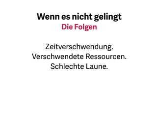 Das erinnert mich an misslungene
und schlecht gelaufene Projekte.
Bei verschwendeten Ressourcen
meine ich sowohl materielle als
auch finanzielle. Damit sich das
alles nicht einstellt, probieren Sie
einige der Dinge aus, die ich Ihnen
vorgestellt habe. Und damit Sie
auch ein perfektes weiches Ei am
Frühstückstisch haben …
 