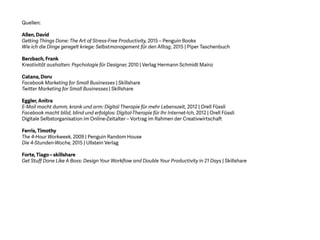 Quellen:
Allen, David
Getting Things Done: The Art of Stress-Free Productivity, 2015 – Penguin Books
Wie ich die Dinge geregelt kriege: Selbstmanagement für den Alltag, 2015 | Piper Taschenbuch
Berzbach, Frank
Kreativität aushalten: Psychologie für Designer, 2010 | Verlag Hermann Schmidt Mainz
Catana, Doru
Facebook Marketing for Small Businesses | Skillshare
Twitter Marketing for Small Businesses | Skillshare
Eggler, Anitra
E-Mail macht dumm, krank und arm: Digital Therapie für mehr Lebenszeit, 2012 | Orell Füssli
Facebook macht blöd, blind und erfolglos: Digital-Therapie für Ihr Internet-Ich, 2012 | Orell Füssli
Digitale Selbstorganisation im Online-Zeitalter – Vortrag im Rahmen der Creativwirtschaft
Ferris, Timothy
The 4-Hour Workweek, 2009 | Penguin Random House
Die 4-Stunden-Woche, 2015 | Ullstein Verlag
Forte, Tiago – skillshare
Get Stuff Done Like A Boss: Design Your Workflow and Double Your Productivity in 21 Days | Skillshare
 