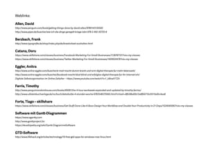 Weblinks:
Allen, David
http://www.penguin.com/book/getting-things-done-by-david-allen/9780143126560
http://www.piper.de/buecher/wie-ich-die-dinge-geregelt-kriege-isbn-978-3-492-30720-8
Berzbach, Frank
http://www.typografie.de/shop/index.php/de/kreativitaet-aushalten.html
Catana, Doru
https://www.skillshare.com/classes/business/Facebook-Marketing-For-Small-Businesses/1138787101?via=my-classes
https://www.skillshare.com/classes/business/Twitter-Marketing-For-Small-Businesses/1409924478?via=my-classes
Eggler, Anitra
http://www.anitra-eggler.com/buecher/e-mail-macht-dumm-krank-und-arm-digital-therapie-fur-mehr-lebenszeit/
http://www.anitra-eggler.com/buecher/facebook-macht-blod-blind-und-erfolglos-digital-therapie-fur-ihr-internet-ich/
Digitale Selbstorganisation im Online-Zeitalter – https://www.youtube.com/watch?v=1_bBrwX1TZA
Ferris, Timothy
http://www.penguinrandomhouse.com/books/49081/the-4-hour-workweek-expanded-and-updated-by-timothy-ferriss/
http://www.ullsteinbuchverlage.de/nc/buch/details/die-4-stunden-woche-9783548375960.html?cHash=8f638bd0b13a8f66710c9511bd0c4aa8
Forte, Tiago – skillshare
https://www.skillshare.com/classes/business/Get-Stuff-Done-Like-A-Boss-Design-Your-Workflow-and-Double-Your-Productivity-in-21-Days/1524940083?via=my-classes
Software mit Gantt-Diagrammen
https://www.agantty.com
http://www.ganttproject.biz
https://de.wikipedia.org/wiki/Gantt-Diagramm#Software
GTD-Software
http://www.lifehack.org/articles/technology/19-free-gtd-apps-for-windows-mac-linux.html
 