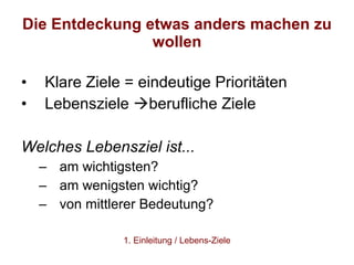 Die Entdeckung etwas anders machen zu wollen Klare Ziele = eindeutige Prioritäten Lebensziele   berufliche Ziele  Welches Lebensziel ist... am wichtigsten? am wenigsten wichtig?  von mittlerer Bedeutung? 1. Einleitung / Lebens-Ziele 