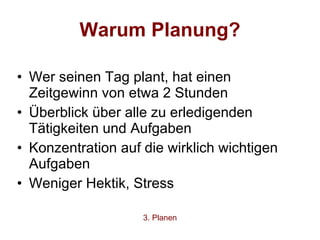 Warum Planung? Wer seinen Tag plant, hat einen Zeitgewinn von etwa 2 Stunden Überblick über alle zu erledigenden Tätigkeiten und Aufgaben Konzentration auf die wirklich wichtigen Aufgaben Weniger Hektik, Stress 3. Planen 