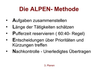 Die ALPEN- Methode A ufgaben zusammenstellen L änge der Tätigkeiten schätzen P ufferzeit reservieren ( 60:40- Regel) E ntscheidungen über Prioritäten und Kürzungen treffen N achkontrolle - Unerledigtes Übertragen 3. Planen 