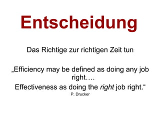 Entscheidung Das Richtige zur richtigen Zeit tun „ Efficiency may be defined as doing any job right…. Effectiveness as doing the  right  job right.“ P. Drucker 
