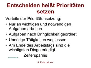 Entscheiden heißt Prioritäten setzen Vorteile der Prioritätensetzung: Nur an wichtigen und notwendigen Aufgaben arbeiten Aufgaben nach Dringlichkeit geordnet Unnötige Tätigkeiten weglassen Am Ende des Arbeitstags sind die wichtigsten Dinge erledigt Zeitersparnis 4. Entscheiden 