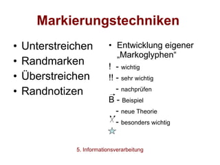 Markierungstechniken   Unterstreichen Randmarken Überstreichen Randnotizen Entwicklung eigener „Markoglyphen“ !  -  wichtig !! -  sehr wichtig -  nachprüfen B -  Beispiel -  neue Theorie -  besonders wichtig 5. Informationsverarbeitung 