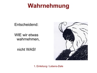Wahrnehmung Entscheidend: WIE wir etwas wahrnehmen, nicht WAS! 1. Einleitung / Lebens-Ziele 