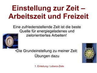 Einstellung zur Zeit – Arbeitszeit und Freizeit   Eine zufriedenstellende Zeit ist die beste Quelle für energiegeladenes und zielorientiertes Arbeiten!  Die Grundeinstellung zu meiner Zeit:  Übungen dazu 1. Einleitung / Lebens-Ziele 