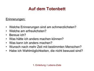 Auf dem Totenbett Erinnerungen: Welche Erinnerungen sind am schmerzlichsten?  Welche am erfreulichsten? Bereue ich?  Was hätte ich anders machen können?  Was kann ich anders machen?  Wunsch nach mehr Zeit mit bestimmten Menschen?  Habe ich Wahlmöglichkeiten, die nicht bewusst sind?  1. Einleitung / Lebens-Ziele 