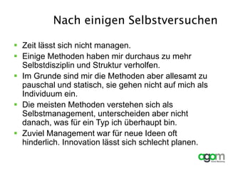 Nach einigen Selbstversuchen
 Zeit lässt sich nicht managen.
 Einige Methoden haben mir durchaus zu mehr
Selbstdisziplin und Struktur verholfen.
 Im Grunde sind mir die Methoden aber allesamt zu
pauschal und statisch, sie gehen nicht auf mich als
Individuum ein.
 Die meisten Methoden verstehen sich als
Selbstmanagement, unterscheiden aber nicht
danach, was für ein Typ ich überhaupt bin.
 Zuviel Management war für neue Ideen oft
hinderlich. Innovation lässt sich schlecht planen.
 