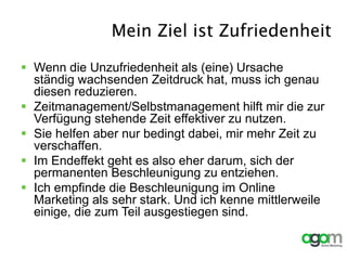 Mein Ziel ist Zufriedenheit
 Wenn die Unzufriedenheit als (eine) Ursache
ständig wachsenden Zeitdruck hat, muss ich genau
diesen reduzieren.
 Zeitmanagement/Selbstmanagement hilft mir die zur
Verfügung stehende Zeit effektiver zu nutzen.
 Sie helfen aber nur bedingt dabei, mir mehr Zeit zu
verschaffen.
 Im Endeffekt geht es also eher darum, sich der
permanenten Beschleunigung zu entziehen.
 Ich empfinde die Beschleunigung im Online
Marketing als sehr stark. Und ich kenne mittlerweile
einige, die zum Teil ausgestiegen sind.
 