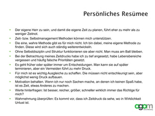 Persönliches Resümee
 Der eigene Herr zu sein, und damit die eigene Zeit zu planen, führt eher zu mehr als zu
weniger Zeitnot.
 Zeit- bzw. Selbstmanagement Methoden können mich unterstützen.
 Die eine, wahre Methode gibt es für mich nicht. Ich bin dabei, meine eigene Methode zu
finden. Diese wird sich auch ständig weiterentwickeln.
 Ohne Selbstdisziplin und Struktur funktionieren sie aber nicht. Man muss am Ball bleiben.
 Bei der Betrachtung meines Zeitdrucks habe ich zu tief angesetzt, habe Lebensbereiche
vergessen und häufig falsche Prioritäten gesetzt.
 Es geht früher oder später immer um Entscheidungen. Man kann sie auf später
terminieren, aber ein Vermeiden führt zu mehr Druck.
 Für mich ist es wichtig Ausgleiche zu schaffen. Die müssen nicht entschleunigt sein, aber
möglichst wenig Druck aufbauen.
 Motivation behalten. Wenn ich nur noch Sachen mache, an denen ich keinen Spaß habe,
ist es Zeit, etwas Anderes zu machen.
 Werte hinterfragen: Ist besser, reicher, größer, schneller wirklich immer das Richtige für
mich?
 Wahrnehmung überprüfen: Es kommt vor, dass ich Zeitdruck da sehe, wo in Wirklichkeit
Unlust ist.
 