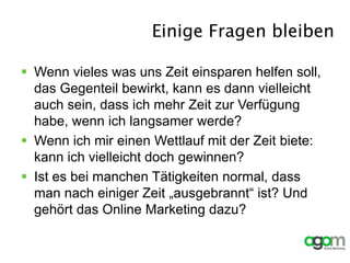 Einige Fragen bleiben
 Wenn vieles was uns Zeit einsparen helfen soll,
das Gegenteil bewirkt, kann es dann vielleicht
auch sein, dass ich mehr Zeit zur Verfügung
habe, wenn ich langsamer werde?
 Wenn ich mir einen Wettlauf mit der Zeit biete:
kann ich vielleicht doch gewinnen?
 Ist es bei manchen Tätigkeiten normal, dass
man nach einiger Zeit „ausgebrannt“ ist? Und
gehört das Online Marketing dazu?
 