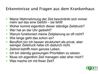 Erkenntnisse und Fragen aus dem Krankenhaus
 Meine Wahrnehmung der Zeit beschränkt sich immer
mehr auf das eine Gefühl – sie fehlt!
 Woher kommt eigentlich dieser ständige Zeitdruck?
 Wer hat an der Uhr gedreht?
 Warum funktioniert meine Zeitplanung so oft nicht?
 Wie lange geht das schon so?
 Beruflich bin ich besser strukturiert als privat, aber
weniger Zeitdruck habe ich dadurch nicht.
 Zeitnot betrifft mein ganzes Leben.
 Ich bin ständig gezwungen Prioritäten zu setzen.
 Muss ich eigentlich Zeit managen oder eher mich?
 Was mache ich mit freier Zeit?
 