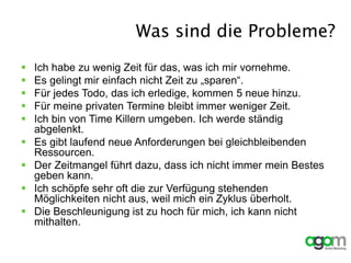 Was sind die Probleme?
 Ich habe zu wenig Zeit für das, was ich mir vornehme.
 Es gelingt mir einfach nicht Zeit zu „sparen“.
 Für jedes Todo, das ich erledige, kommen 5 neue hinzu.
 Für meine privaten Termine bleibt immer weniger Zeit.
 Ich bin von Time Killern umgeben. Ich werde ständig
abgelenkt.
 Es gibt laufend neue Anforderungen bei gleichbleibenden
Ressourcen.
 Der Zeitmangel führt dazu, dass ich nicht immer mein Bestes
geben kann.
 Ich schöpfe sehr oft die zur Verfügung stehenden
Möglichkeiten nicht aus, weil mich ein Zyklus überholt.
 Die Beschleunigung ist zu hoch für mich, ich kann nicht
mithalten.
 