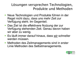 Lösungen versprechen Technologien,
Produkte und Methoden
 Neue Technologien und Produkte führen in der
Regel nicht dazu, dass uns mehr Zeit zur
Verfügung steht. Im Gegenteil.
 Das Ziel ist die effektivere Nutzung der zur
Verfügung stehenden Zeit. Genau davon haben
wir aber zu wenig.
 Es läuft immer darauf hinaus, dass wir schneller
werden müssen.
 Methoden des Zeitmanagements sind in erster
Linie Methoden des Selbstmanagements.
 